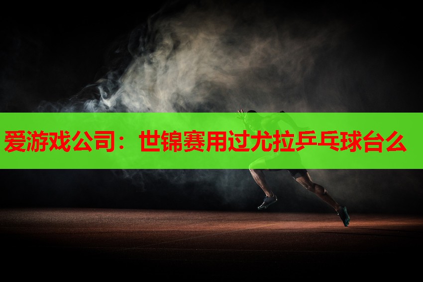 爱游戏公司：世锦赛用过尤拉乒乓球台么