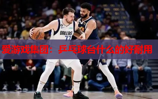 爱游戏集团：乒乓球台什么的好耐用