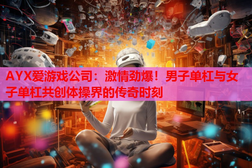 激情劲爆!男子单杠与女子单杠共创体操界的传奇时刻 激情劲爆!男子单杠与女子单杠共创体操界的传奇时刻