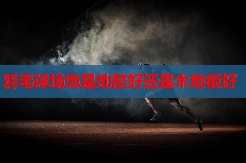 羽毛球场地是地胶好还是木地板好 羽毛球场地是地胶好还是木地板好